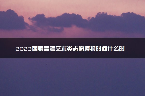 2023西藏高考艺术类志愿填报时间什么时候 具体几号