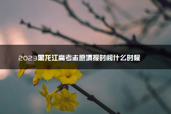 2023黑龙江高考志愿填报时间什么时候 具体填报和截止时间