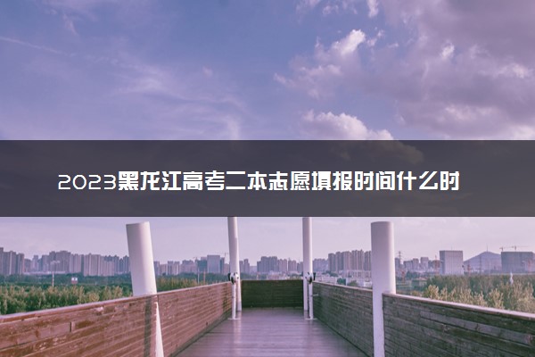 2023黑龙江高考二本志愿填报时间什么时候 具体填报和截止时间