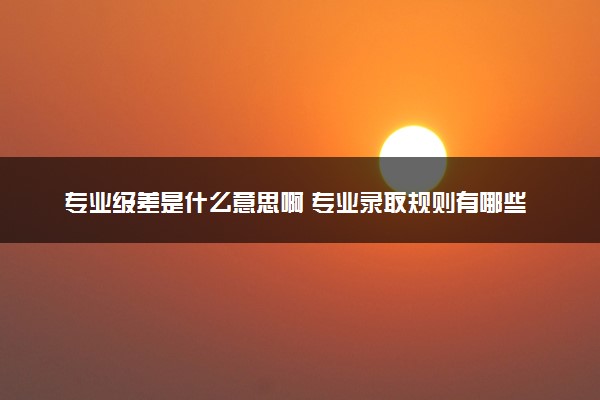 专业级差是什么意思啊 专业录取规则有哪些