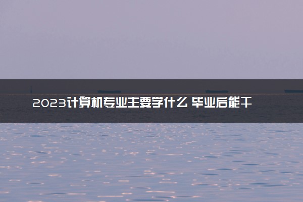 2023计算机专业主要学什么 毕业后能干什么