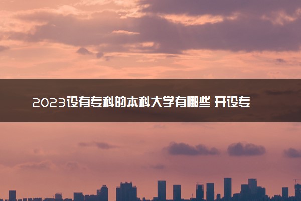 2023设有专科的本科大学有哪些 开设专科专业的本科