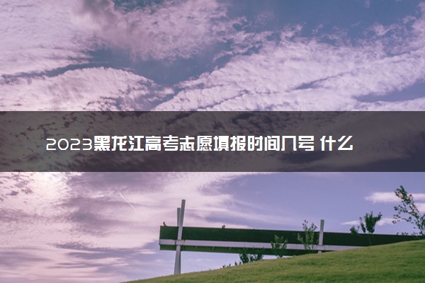 2023黑龙江高考志愿填报时间几号 什么时候报志愿