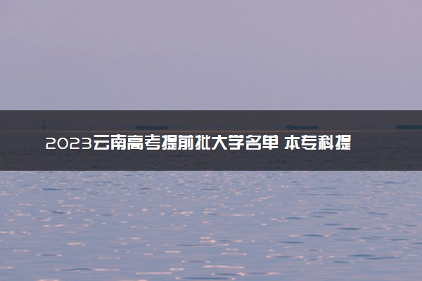 2023云南高考提前批大学名单 本专科提前批院校有哪些