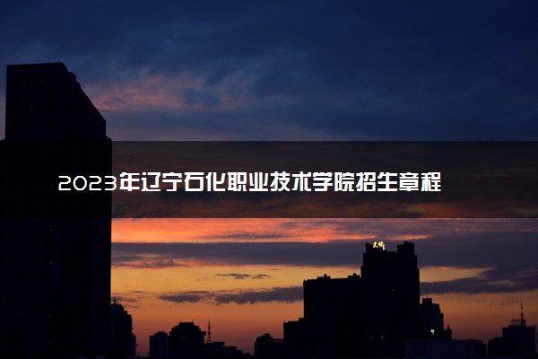2023年辽宁石化职业技术学院招生章程