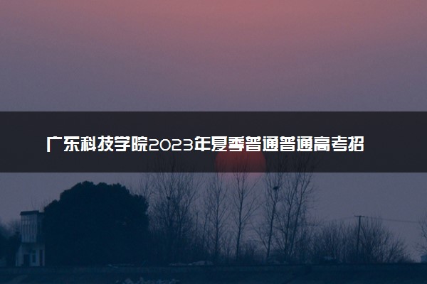 广东科技学院2023年夏季普通普通高考招生章程
