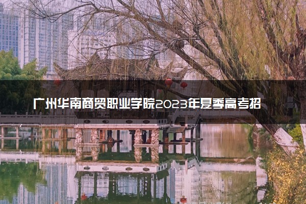 广州华南商贸职业学院2023年夏季高考招生章程