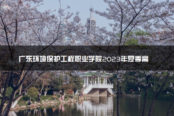 广东环境保护工程职业学院2023年夏季高考招生章程