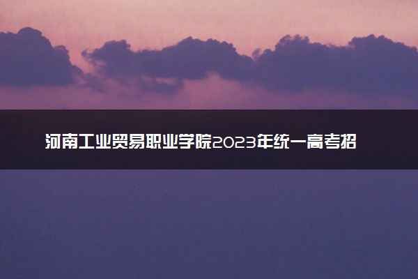 河南工业贸易职业学院2023年统一高考招生章程