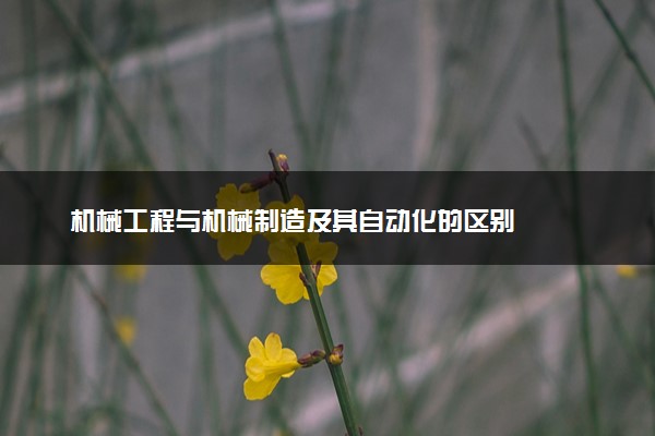 机械工程与机械制造及其自动化的区别