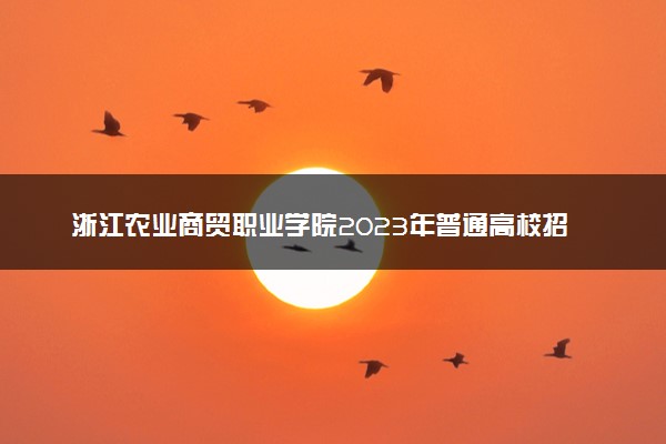 浙江农业商贸职业学院2023年普通高校招生章程