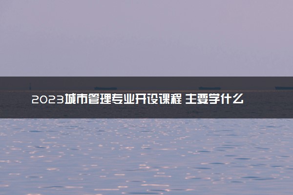 2023城市管理专业开设课程 主要学什么