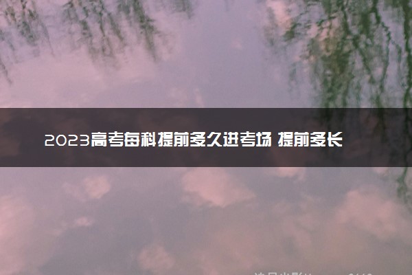 2023高考每科提前多久进考场 提前多长时间好