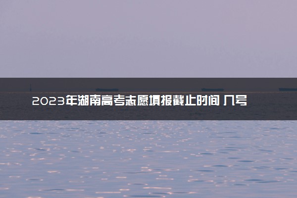 2023年湖南高考志愿填报截止时间 几号截止