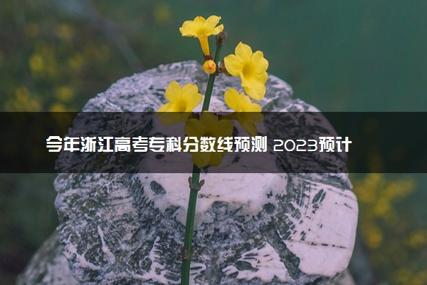 今年浙江高考专科分数线预测 2023预计专科线多少分