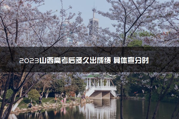 2023山西高考后多久出成绩 具体查分时间几点钟