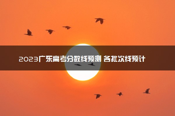 2023广东高考分数线预测 各批次线预计是多少