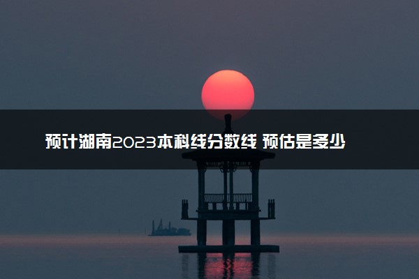 预计湖南2023本科线分数线 预估是多少分