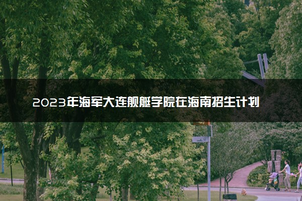 2023年海军大连舰艇学院在海南招生计划 招生专业及人数