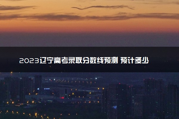 2023辽宁高考录取分数线预测 预计多少分