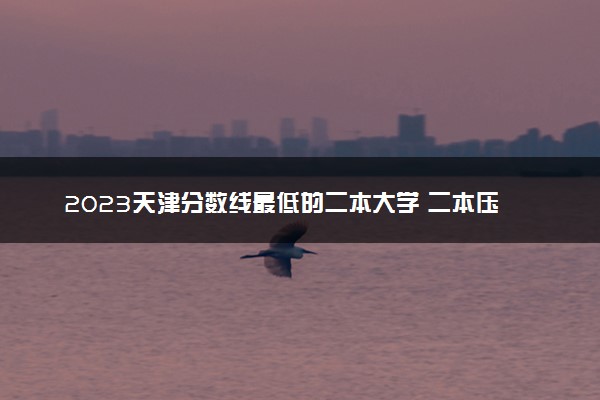 2023天津分数线最低的二本大学 二本压线的公办院校