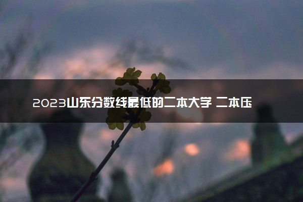 2023山东分数线最低的二本大学 二本压线的公办院校