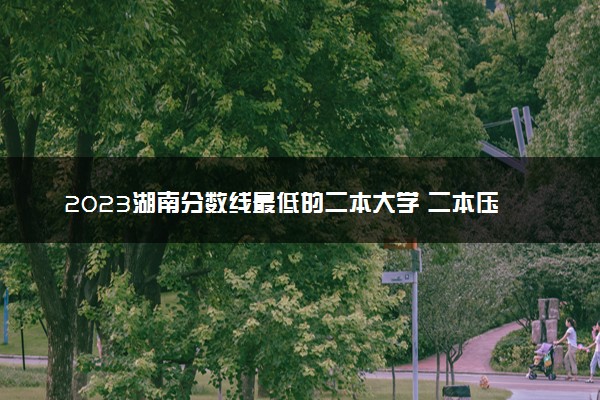 2023湖南分数线最低的二本大学 二本压线的公办院校