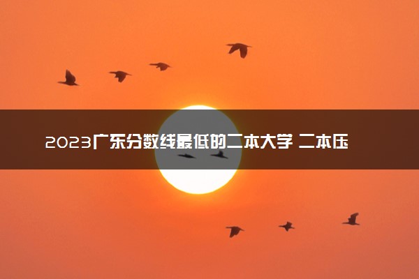 2023广东分数线最低的二本大学 二本压线的公办院校