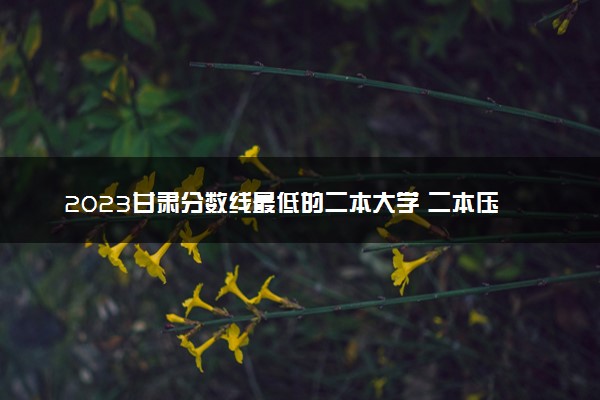 2023甘肃分数线最低的二本大学 二本压线的公办院校