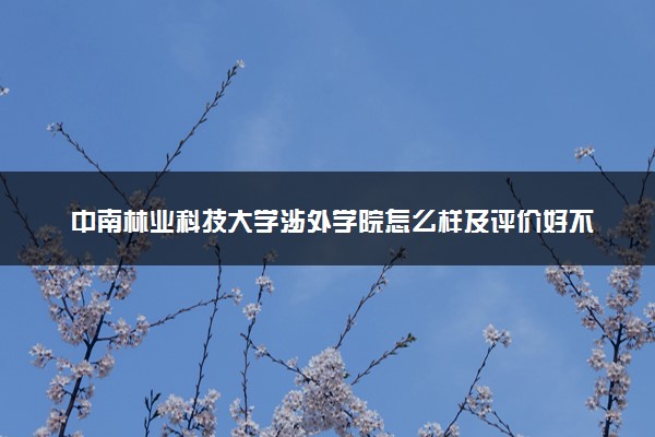 中南林业科技大学涉外学院怎么样及评价好不好 中南林业科技大学涉外学院口碑如何