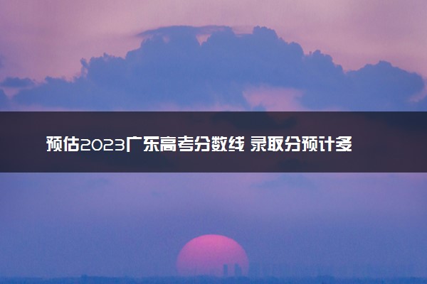 预估2023广东高考分数线 录取分预计多少