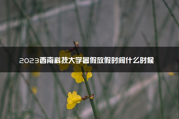 2023西南科技大学暑假放假时间什么时候 几月几号开学