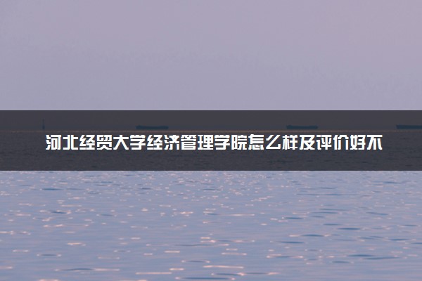 河北经贸大学经济管理学院怎么样及评价好不好 河北经贸大学经济管理学院口碑如何