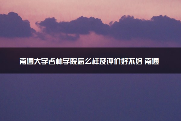 南通大学杏林学院怎么样及评价好不好 南通大学杏林学院口碑如何