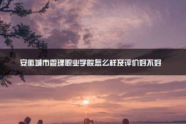 安徽城市管理职业学院怎么样及评价好不好 安徽城市管理职业学院口碑如何