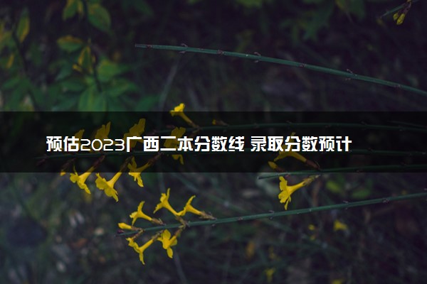 预估2023广西二本分数线 录取分数预计多少