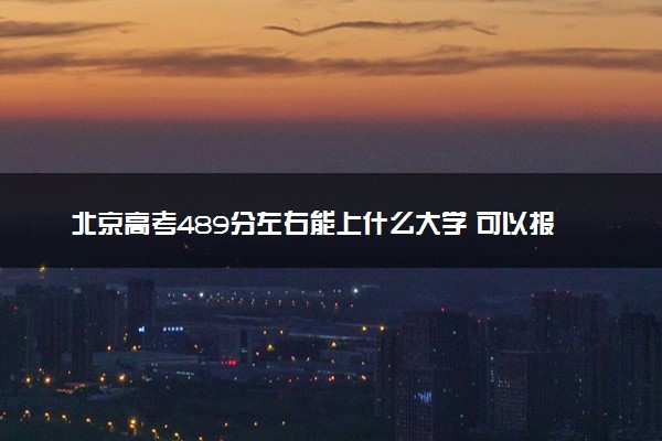 北京高考489分左右能上什么大学 可以报哪些公办院校(2023报考推荐)