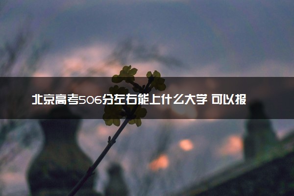 北京高考506分左右能上什么大学 可以报哪些公办院校(2023报考推荐)