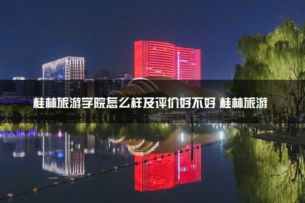 桂林旅游学院怎么样及评价好不好 桂林旅游学院口碑如何