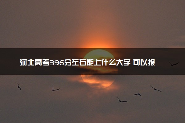 河北高考396分左右能上什么大学 可以报哪些公办院校(2023报考推荐)