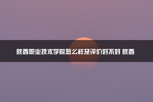 陕西职业技术学院怎么样及评价好不好 陕西职业技术学院口碑如何