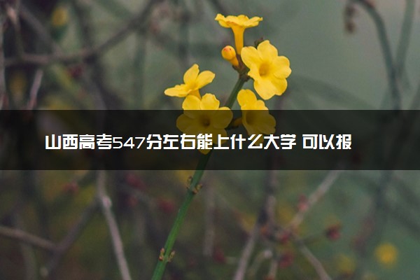 山西高考547分左右能上什么大学 可以报哪些公办院校(2023报考推荐)