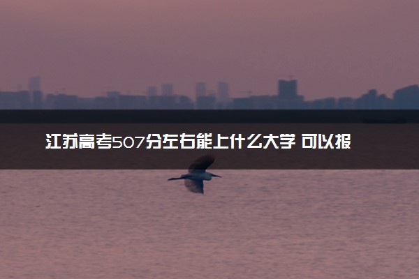 江苏高考507分左右能上什么大学 可以报哪些公办院校(2023报考推荐)