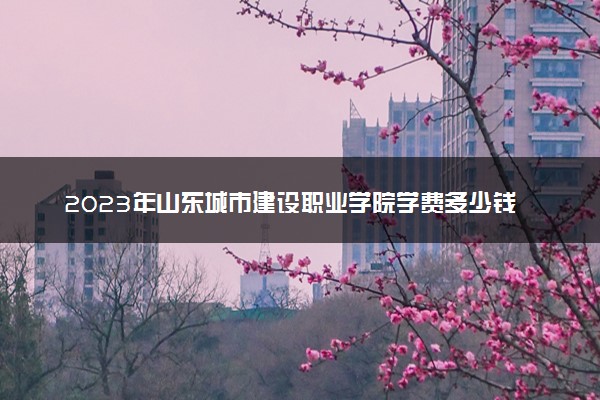 2023年山东城市建设职业学院学费多少钱一年及各专业收费标准查询 大约需要多少费用