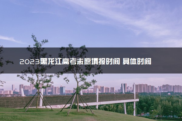 2023黑龙江高考志愿填报时间 具体时间安排