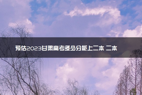 预估2023甘肃高考多少分能上二本 二本分数线预测