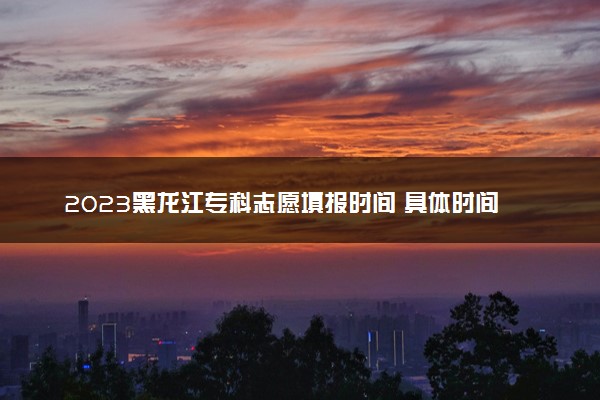 2023黑龙江专科志愿填报时间 具体时间安排