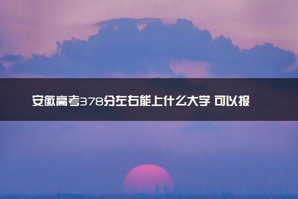 安徽高考378分左右能上什么大学 可以报哪些公办院校(2023报考推荐)