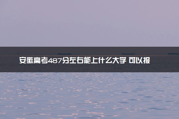 安徽高考487分左右能上什么大学 可以报哪些公办院校(2023报考推荐)