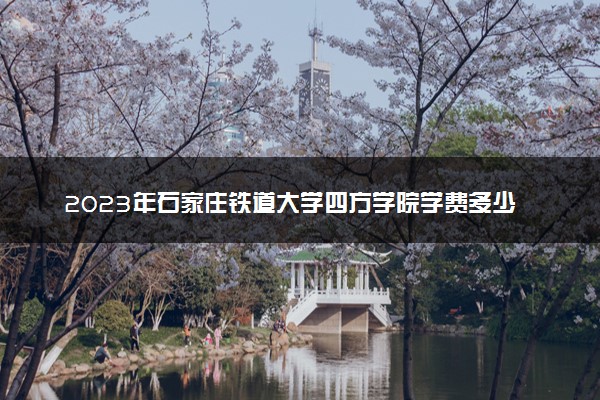 2023年石家庄铁道大学四方学院学费多少钱一年及各专业收费标准查询 大约需要多少费用